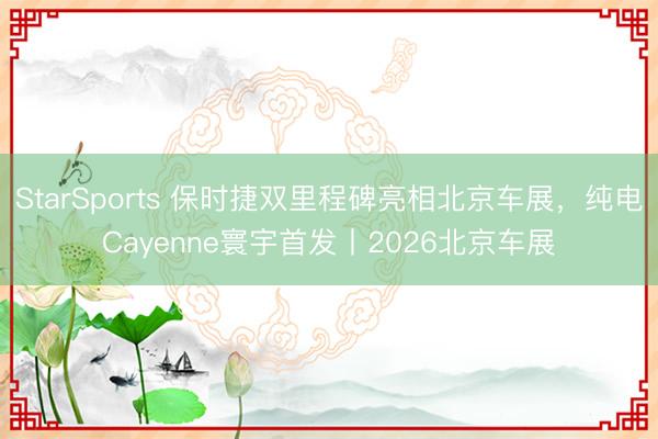 StarSports 保时捷双里程碑亮相北京车展，纯电Cayenne寰宇首发丨2026北京车展