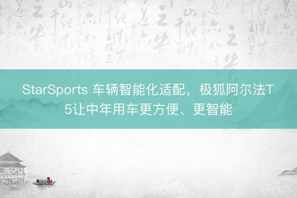 StarSports 车辆智能化适配，极狐阿尔法T5让中年用车更方便、更智能