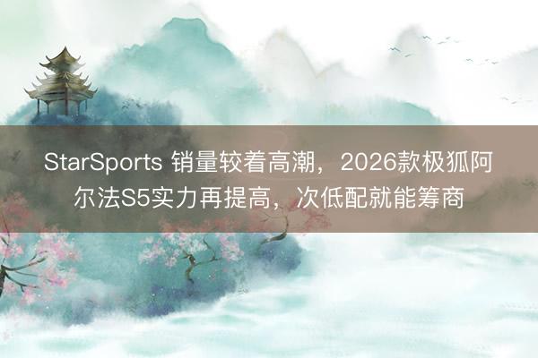 StarSports 销量较着高潮，2026款极狐阿尔法S5实力再提高，次低配就能筹商
